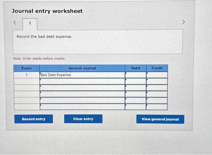 Journal entry worksheet
<
1
Record the bad debt expense.
Note: Enter debits before credits.
Event
1
General Journal
Bad Debt Expense
Record entry
Clear entry
Debit
Credit
View general journal