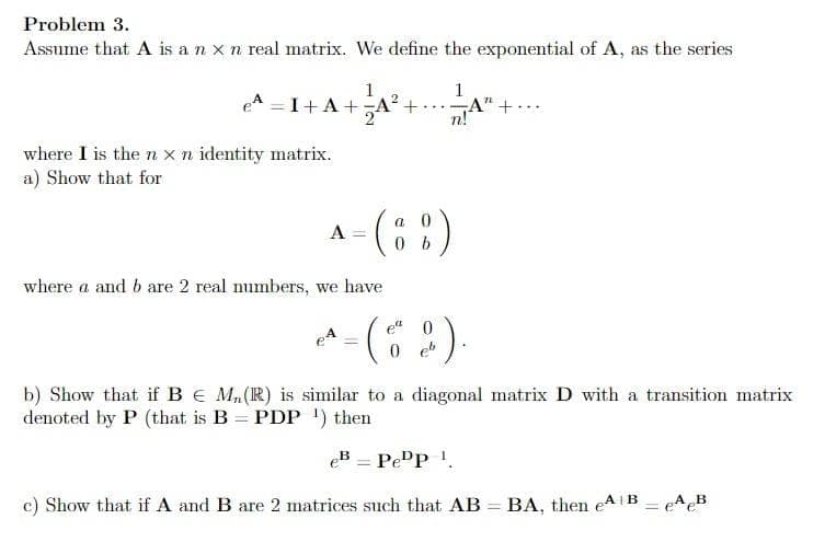 Problem 3.
Assume that A is a n x n real matrix. We define the exponential of A, as the series
1
e^= 1+A+A²
where I is the n x n identity matrix.
a) Show that for
A
+.
where a and b are 2 real numbers, we have
eª
(8
=
a
= (8 %)
1
n!
0 eb
0
2).
A" +...
b) Show that if B € M₂ (R) is similar to a diagonal matrix D with a transition matrix
denoted by P (that is B = PDP ¹) then
eB Pepp 1
c) Show that if A and B are 2 matrices such that AB = BA, then eA¹B = eA eB