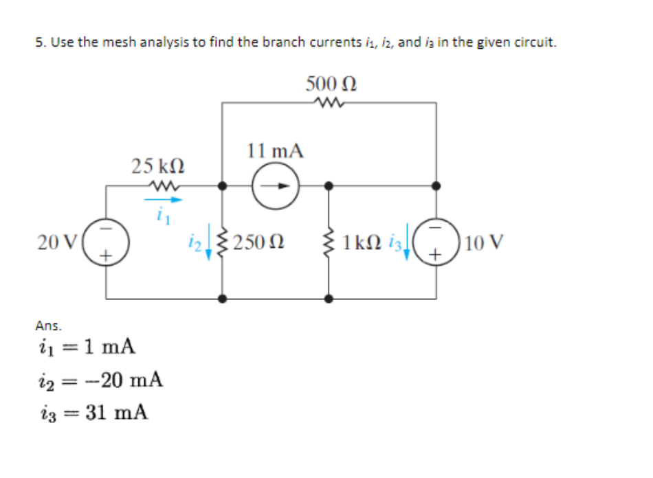 5. Use the mesh analysis to find the branch currents is, iz, and is in the given circuit.
500 Ω
m
20 V |
+
25 ΚΩ
W
Ans.
i = 1 mA
i2 = -20 mA
ig = 31 mA
11 mA
{250 Ω
1ΚΩ 13]
10 V