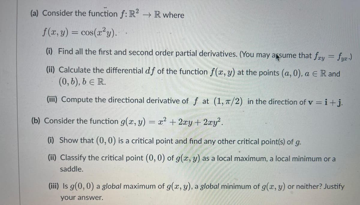 (a) Consider the function f: R2 → R where
f(x, y) = cos(x²y).-
(i) Find all the first and second order partial derivatives. (You may assume that fay = fyx.)
(ii) Calculate the differential df of the function f(x, y) at the points (a,0), a € R and
(0, b), b = R.
(iii) Compute the directional derivative of f at (1, π/2) in the direction of v=i+j.
(b) Consider the function g(x, y) = x² + 2xy + 2xy².
(i) Show that (0, 0) is a critical point and find any other critical point(s) of g.
(ii) Classify the critical point (0, 0) of g(x, y) as a local maximum, a local minimum or a
saddle.
(iii) Is g(0,0) a global maximum of g(x, y), a global minimum of g(x, y) or neither? Justify
your answer.