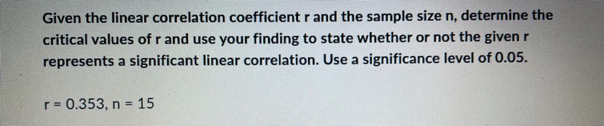 Given the linear correlation coefficient r and the sample size n, determine the
critical values of r and use your finding to state whether or not the given r
represents a significant linear correlation. Use a significance level of 0.05.
r = 0.353, n = 15
