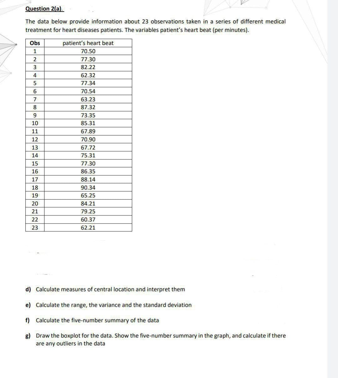 Question 2(a).
The data below provide information about 23 observations taken in a series of different medical
treatment for heart diseases patients. The variables patient's heart beat (per minutes).
Obs
1
2
3
4
5
6
7
8
9
10
11
12
MASSAGERIE
13
14
15
16
17
18
19
20
21
22
23
patient's heart beat
70.50
77.30
82.22
62.32
77.34
70.54
63.23
87.32
73.35
85.31
67.89
70.90
67.72
75.31
77.30
86.35
88.14
90.34
65.25
84.21
79.25
60.37
62.21
d) Calculate measures of central location and interpret them
e) Calculate the range, the variance and the standard deviation
f) Calculate the five-number summary of the data
g)
Draw the boxplot for the data. Show the five-number summary in the graph, and calculate if there
are any outliers in the data