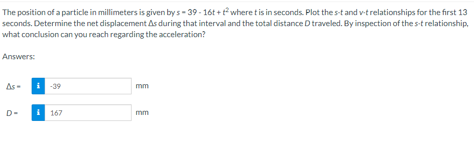 The position of a particle in millimeters is given by s = 39 - 16t+t² where t is in seconds. Plot the s-t and v-t relationships for the first 13
seconds. Determine the net displacement As during that interval and the total distance D traveled. By inspection of the s-t relationship,
what conclusion can you reach regarding the acceleration?
Answers:
As =
D=
i -39
i 167
mm
mm