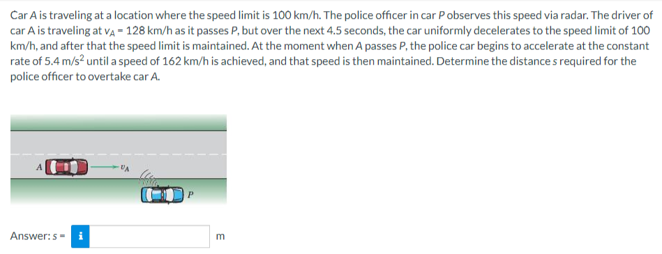 Car A is traveling at a location where the speed limit is 100 km/h. The police officer in car Pobserves this speed via radar. The driver of
car A is traveling at VA = 128 km/h as it passes P, but over the next 4.5 seconds, the car uniformly decelerates to the speed limit of 100
km/h, and after that the speed limit is maintained. At the moment when A passes P, the police car begins to accelerate at the constant
rate of 5.4 m/s² until a speed of 162 km/h is achieved, and that speed is then maintained. Determine the distance s required for the
police officer to overtake car A.
A
Answer: s= i
VA
E