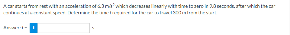 A car starts from rest with an acceleration of 6.3 m/s² which decreases linearly with time to zero in 9.8 seconds, after which the car
continues at a constant speed. Determine the time t required for the car to travel 300 m from the start.
Answer: t = i
S