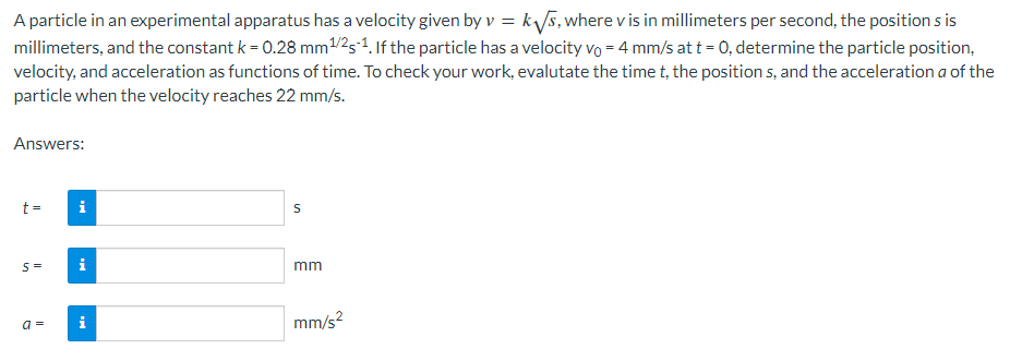 A particle in an experimental apparatus has a velocity given by v = k₁√√s, where v is in millimeters per second, the position s is
millimeters, and the constant k = 0.28 mm ¹/25-¹. If the particle has a velocity vo = 4 mm/s at t = 0, determine the particle position,
velocity, and acceleration as functions of time. To check your work, evalutate the time t, the positions, and the acceleration a of the
particle when the velocity reaches 22 mm/s.
Answers:
t =
S=
a =
i
i
i
S
mm
mm/s²