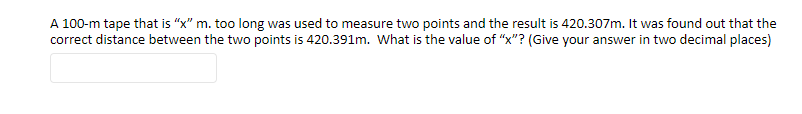 A 100-m tape that is "x" m. too long was used to measure two points and the result is 420.307m. It was found out that the
correct distance between the two points is 420.391m. What is the value of "x"? (Give your answer in two decimal places)