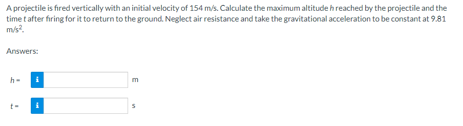 A projectile is fired vertically with an initial velocity of 154 m/s. Calculate the maximum altitude h reached by the projectile and the
time t after firing for it to return to the ground. Neglect air resistance and take the gravitational acceleration to be constant at 9.81
m/s².
Answers:
h =
t =
i
i
E
S