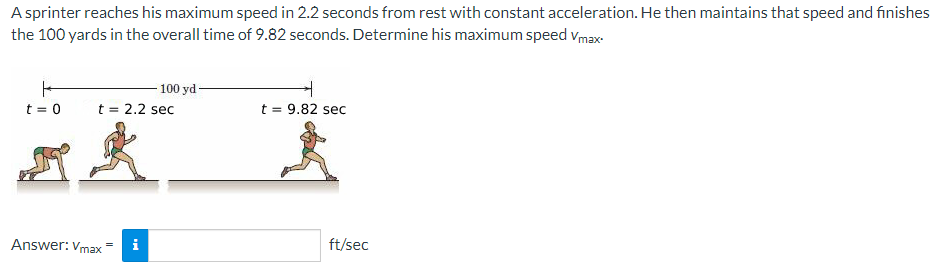 A sprinter reaches his maximum speed in 2.2 seconds from rest with constant acceleration. He then maintains that speed and finishes
the 100 yards in the overall time of 9.82 seconds. Determine his maximum speed Vmax.
t = 0
t = 2.2 sec
t = 9.82 sec
zk k
Answer: Vmax
100 yd
i
ft/sec