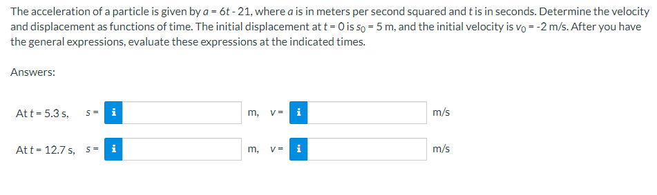 The acceleration of a particle is given by a = 6t-21, where a is in meters per second squared and t is in seconds. Determine the velocity
and displacement as functions of time. The initial displacement at t = 0 is so = 5 m, and the initial velocity is vo = -2 m/s. After you have
the general expressions, evaluate these expressions at the indicated times.
Answers:
Att = 5.3 s,
S =
Att 12.7 s, 5=
i
m,
m,
3
V= i
V=
i
m/s
m/s