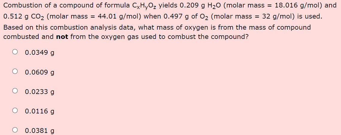 Combustion of a compound of formula CxHyO₂ yields 0.209 g H₂O (molar mass = 18.016 g/mol) and
0.512 g CO₂ (molar mass = 44.01 g/mol) when 0.497 g of O₂ (molar mass = 32 g/mol) is used.
Based on this combustion analysis data, what mass of oxygen is from the mass of compound
combusted and not from the oxygen gas used to combust the compound?
O 0.0349 g
0.0609 g
O 0.0233 g
0.0116 g
0.0381 g
