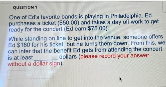 QUESTION 1
One of Ed's favorite bands is playing in Philadelphia. Ed
purchases a ticket ($50.00) and takes a day off work to get
ready for the concert (Ed earn $75.00).
While standing on line to get into the venue, someone offers
Ed $160 for his ticket, but he turns them down. From this, we
can infer that the benefit Ed gets from attending the concert
is at least
dollars (please record your answer
without a dollar sign).