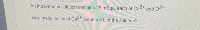 An intravenous solution contains 29 mEq/L each of Ca2+ and 02-
How many moles of Ca2+ are in 4.6 L of the solution?