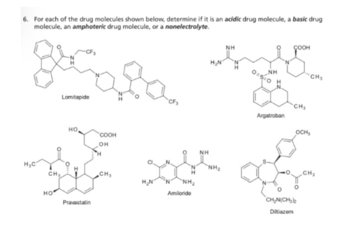 6. For each of the drug molecules shown below, determine if it is an acidic drug molecule, a basic drug
molecule, an amphoteric drug molecule, or a nonelectrolyte.
geça
Lomitapide
H₂C
CH₂
HO
HO,
Pravastatin
COOH
OH
'H
CH₂
H₂N
NH₂
Amiloride
H₂N
NH₂
NH
0:5:0
NH
Argatroban
CH₂
"CH₂
OCH₂
CH₂N(CH₂)2
Diltiazem
CH₂