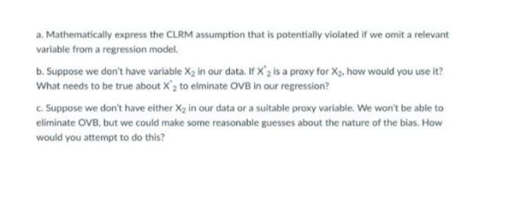a. Mathematically express the CLRM assumption that is potentially violated if we omit a relevant
variable from a regression model.
b. Suppose we don't have variable X₂ in our data. If X'2 is a proxy for X₂, how would you use it?
What needs to be true about X2 to elminate OVB in our regression?
c. Suppose we don't have either X₂ in our data or a suitable proxy variable. We won't be able to
eliminate OVB, but we could make some reasonable guesses about the nature of the bias. How
would you attempt to do this?