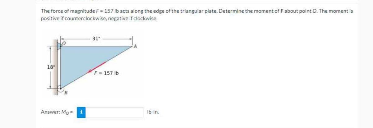 The force of magnitude F 157 Ib acts along the edge of the triangular plate. Determine the moment of F about point O. The moment is
positive if counterclockwise, negative if clockwise.
31"
18"
F = 157 lb
B.
Answer: Mo =
Ib-in.
