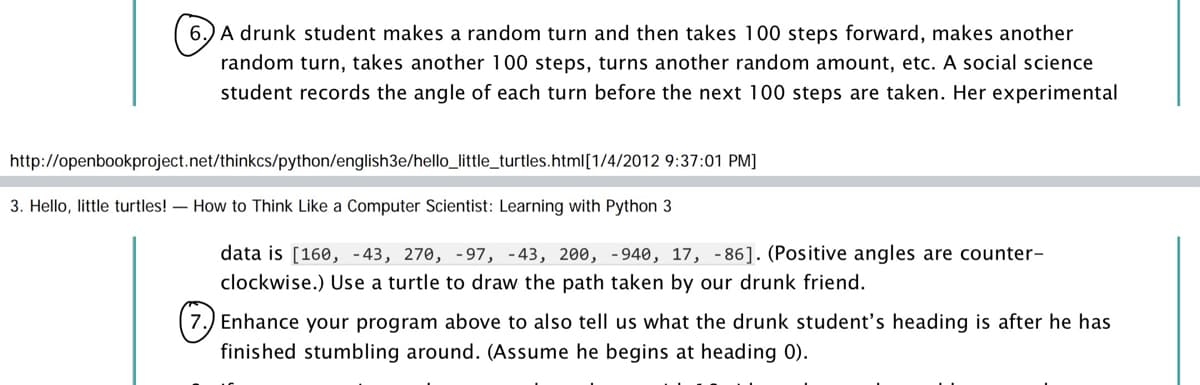 6.) A drunk student makes a random turn and then takes 100 steps forward, makes another
random turn, takes another 100 steps, turns another random amount, etc. A social science
student records the angle of each turn before the next 100 steps are taken. Her experimental
http://openbookproject.net/thinkcs/python/english3e/hello_little_turtles.html[1/4/2012 9:37:01 PM]
3. Hello, little turtles! – How to Think Like a Computer Scientist: Learning with Python 3
data is [160, -43, 270, -97, -43, 200, -940, 17, -86]. (Positive angles are counter-
clockwise.) Use a turtle to draw the path taken by our drunk friend.
7.) Enhance your program above to also tell us what the drunk student's heading is after he has
finished stumbling around. (Assume he begins at heading 0).
