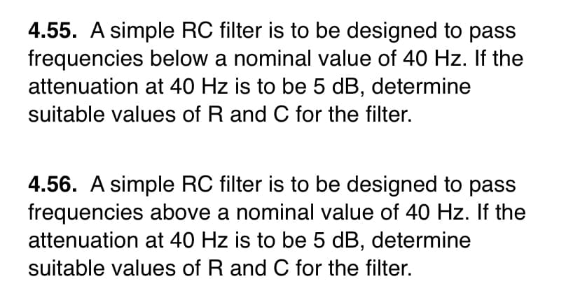 4.55. A simple RC filter is to be designed to pass
frequencies below a nominal value of 40 Hz. If the
attenuation at 40 Hz is to be 5 dB, determine
suitable values of R and C for the filter.
4.56. A simple RC filter is to be designed to pass
frequencies above a nominal value of 40 Hz. If the
attenuation at 40 Hz is to be 5 dB, determine
suitable values of R and C for the filter.
