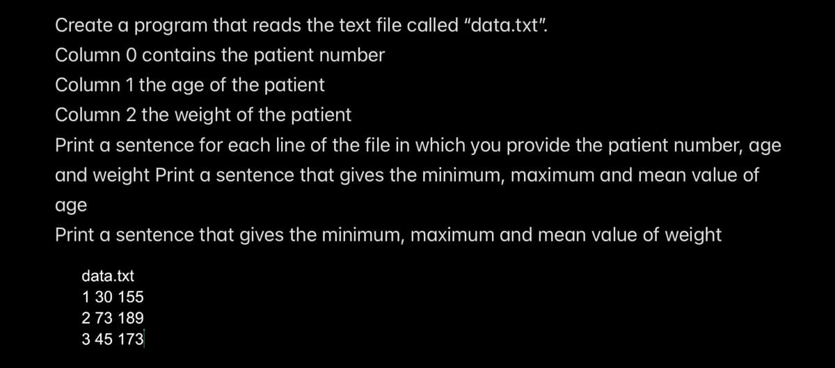 Create a program that reads the text file called "data.txt".
Column 0 contains the patient number
Column 1 the age of the patient
Column 2 the weight of the patient
Print a sentence for each line of the file in which you provide the patient number, age
and weight Print a sentence that gives the minimum, maximum and mean value of
age
Print a sentence that gives the minimum, maximum and mean value of weight
data.txt
1 30 155
2 73 189
3 45 173
