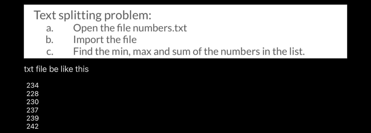 Text splitting problem:
Open the file numbers.txt
Import the file
Find the min, max and sum of the numbers in the list.
а.
b.
С.
txt file be like this
234
228
230
237
239
242
