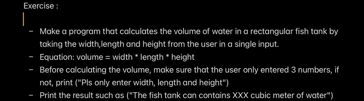 Exercise :
Make a program that calculates the volume of water in a rectangular fish tank by
taking the width, length and height from the user in a single input.
Equation: volume = width * length * height
Before calculating the volume, make sure that the user only entered 3 numbers, if
not, print ("Pls only enter width, length and height")
Print the result such as ("The fish tank can contains XXX cubic meter of water")
