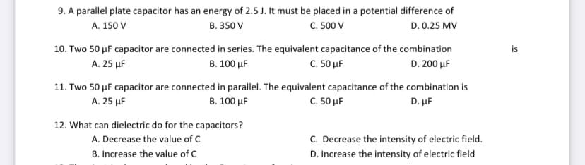 9. A parallel plate capacitor has an energy of 2.5 J. It must be placed in a potential difference of
C. 500 V
A. 150 V
B. 350 V
D. 0.25 MV
10. Two 50 µF capacitor are connected in series. The equivalent capacitance of the combination
is
A. 25 µF
B. 100 µF
C. 50 µF
D. 200 µF
11. Two 50 µF capacitor are connected in parallel. The equivalent capacitance of the combination is
Α. 25 μΕ
В. 100 uF
C. 50 uF
D. μF
12. What can dielectric do for the capacitors?
C. Decrease the intensity of electric field.
D. Increase the intensity of electric field
A. Decrease the value of C
B. Increase the value of C
