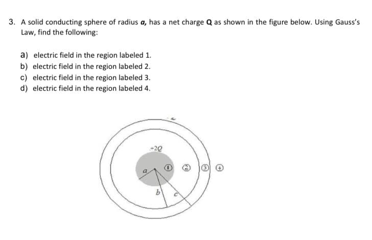 3. A solid conducting sphere of radius a, has a net charge Q as shown in the figure below. Using Gauss's
Law, find the following:
a) electric field in the region labeled 1.
b) electric field in the region labeled 2.
c) electric field in the region labeled 3.
d) electric field in the region labeled 4.
+20
