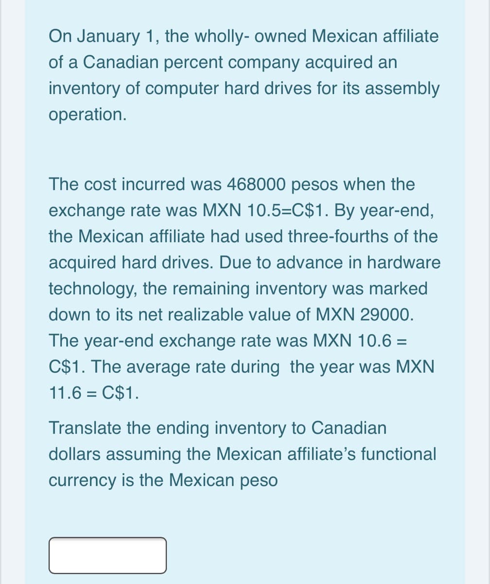 On January 1, the wholly- owned Mexican affiliate
of a Canadian percent company acquired an
inventory of computer hard drives for its assembly
operation.
The cost incurred was 468000 pesos when the
exchange rate was MXN 10.5=C$1. By year-end,
the Mexican affiliate had used three-fourths of the
acquired hard drives. Due to advance in hardware
technology, the remaining inventory was marked
down to its net realizable value of MXN 29000.
The year-end exchange rate was MXN 10.6 =
C$1. The average rate during the year was MXN
11.6 = C$1.
Translate the ending inventory to Canadian
dollars assuming the Mexican affiliate's functional
currency is the Mexican peso
