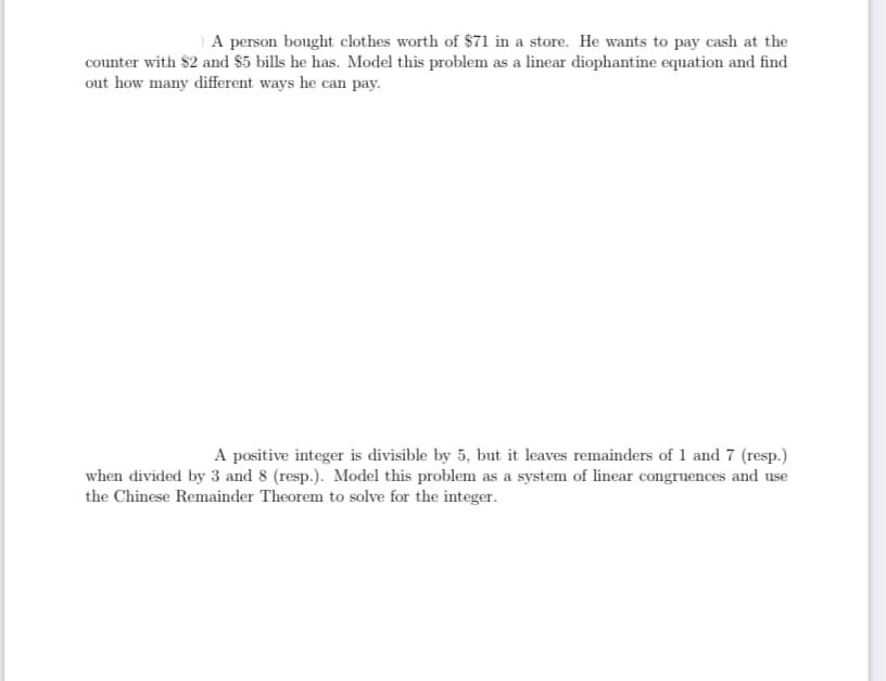 A person bought clothes worth of $71 in a store. He wants to pay cash at the
counter with $2 and $5 bills he has. Model this problem as a linear diophantine equation and find
out how many different ways he can pay.
A positive integer is divisible by 5, but it leaves remainders of 1 and 7 (resp.)
when divided by 3 and 8 (resp.). Model this problem as a system of linear congruences and use
the Chinese Remainder Theorem to solve for the integer.
