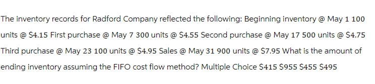 The inventory records for Radford Company reflected the following: Beginning inventory @ May 1 100
units @ $4.15 First purchase @ May 7 300 units @ $4.55 Second purchase @ May 17 500 units @ $4.75
Third purchase @ May 23 100 units @ $4.95 Sales @ May 31 900 units @ $7.95 What is the amount of
ending inventory assuming the FIFO cost flow method? Multiple Choice $415 $955 $455 $495