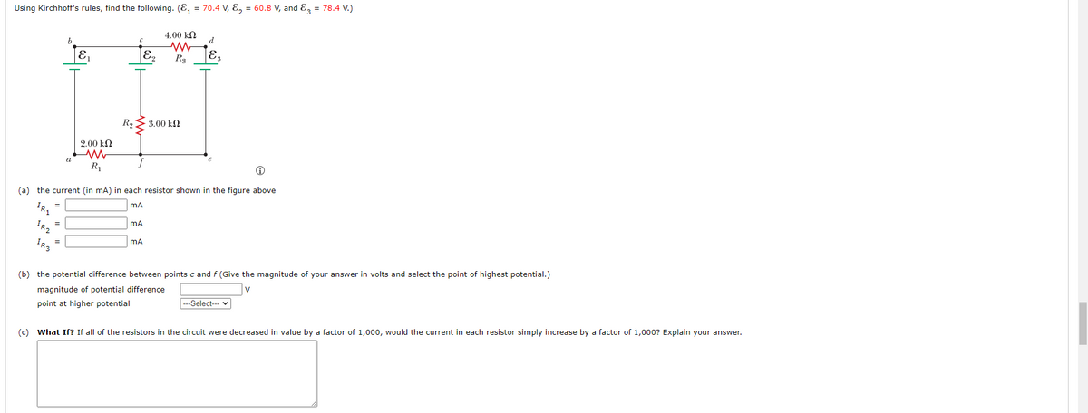 Using Kirchhoff's rules, find the following. (₁ = 70.4 V, E₂ = 60.8 V, and 3 = 78.4 V.)
4.00 ΕΩ
www
R$
IRI
=
IR2
=
IR3
b
=
a
E₁
9.00 ΕΩ
ww
R₁
(a) the current (in mA) in each resistor shown in the figure above
mA
R₂
с
mA
E₂
mA
· 3.00 ΚΩ
d
E,
(b) the potential difference between points c and f (Give the magnitude of your answer in volts and select the point of highest potential.)
magnitude of potential difference
V
point at higher potential
---Select---
(c) What If? If all of the resistors in the circuit were decreased in value by a factor of 1,000, would the current in each resistor simply increase by a factor of 1,000? Explain your answer.