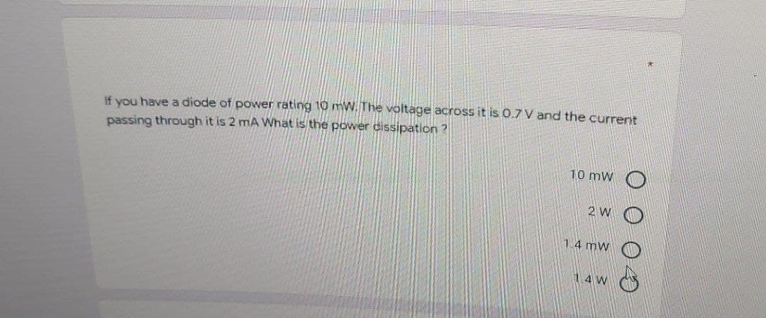 If you have a diode of power rating 10 mW. The voltage across it is 0.7 V and the currerit
passing through it is 2 mA What is the power dissipation?
10 mW
2 W O
1.4 mw
1.4 W
