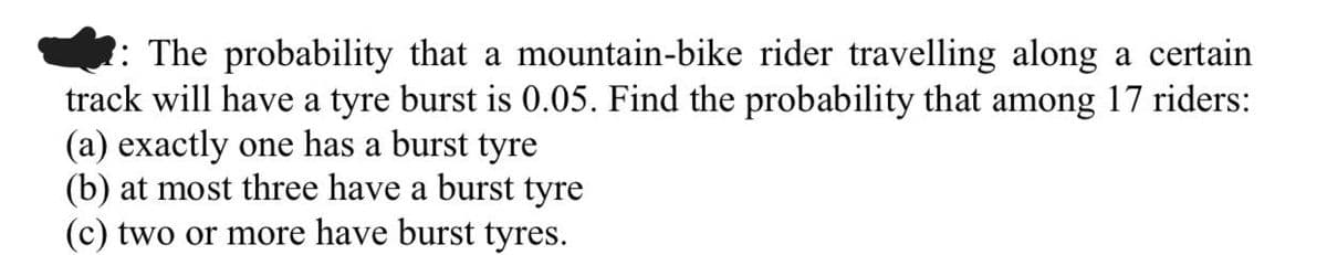 : The probability that a mountain-bike rider travelling along a certain
track will have a tyre burst is 0.05. Find the probability that among 17 riders:
(a) exactly one has a burst tyre
(b) at most three have a burst tyre
(c) two or more have burst tyres.
