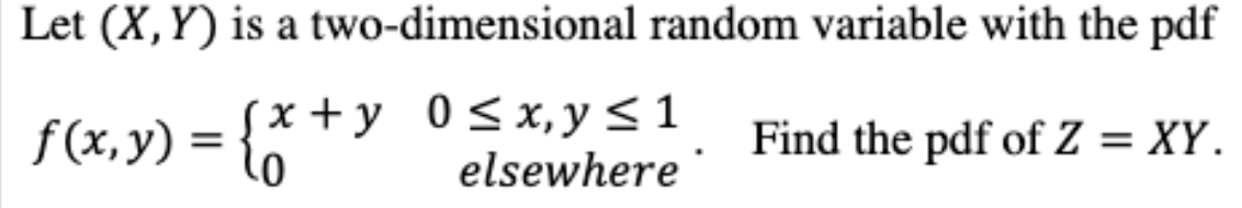 Let (X,Y) is a two-dimensional random variable with the pdf
f(x,y) = {*
(x + y _0<x,y<1
elsewhere
Find the pdf of Z = XY.
