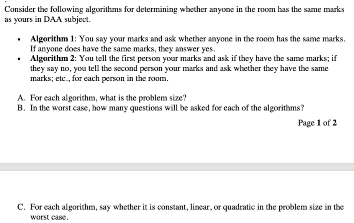 Consider the following algorithms for determining whether anyone in the room has the same marks
as yours in DAA subject.
Algorithm 1: You say your marks and ask whether anyone in the room has the same marks.
If anyone does have the same marks, they answer yes.
Algorithm 2: You tell the first person your marks and ask if they have the same marks; if
they say no, you tell the second person your marks and ask whether they have the same
marks; etc., for each person in the room.
A. For each algorithm, what is the problem size?
B. In the worst case, how many questions will be asked for each of the algorithms?
Page 1 of 2
C. For each algorithm, say whether it is constant, linear, or quadratic in the problem size in the
worst case.
