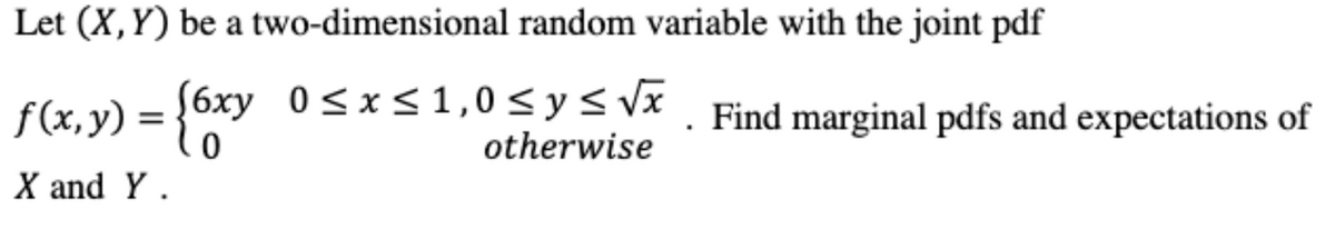 Let (X,Y) be a two-dimensional random variable with the joint pdf
f(x,y) = {
(6xy 0<x<1,0<y< vx . Find marginal pdfs and expectations of
otherwise
X and Y .
