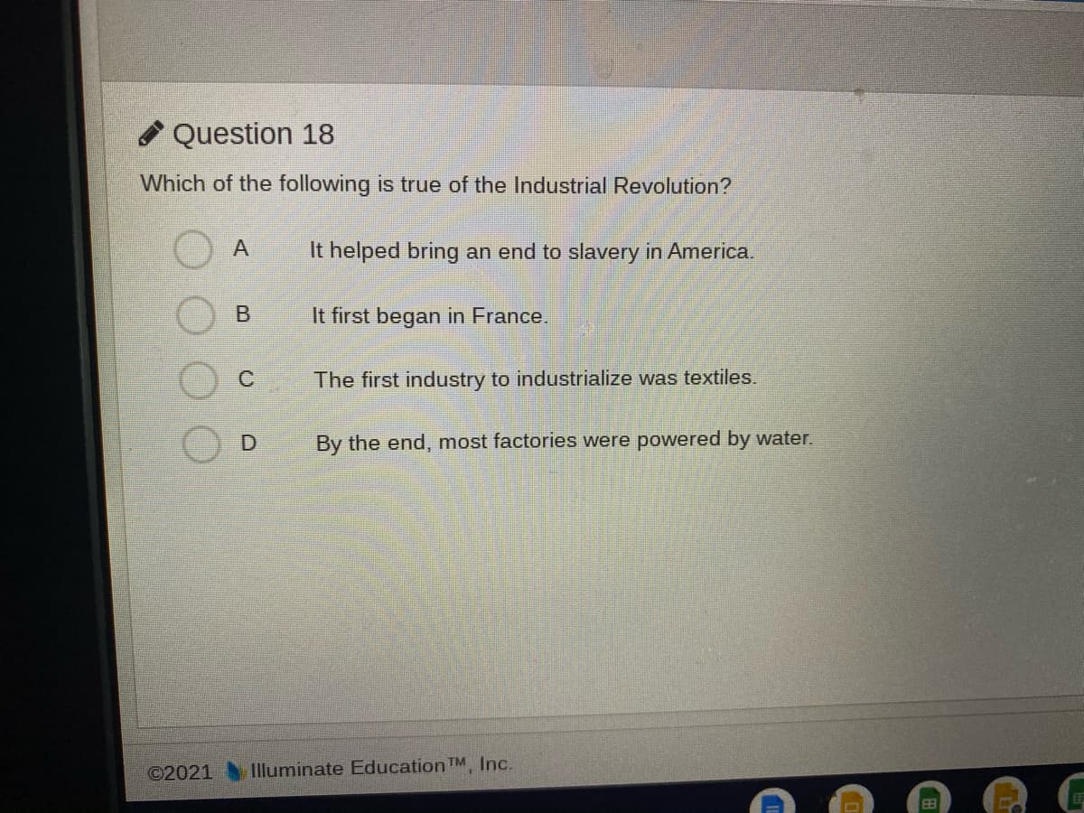 Question 18
Which of the following is true of the Industrial Revolution?
A
It helped bring an end to slavery in America.
It first began in France.
The first industry to industrialize was textiles.
By the end, most factories were powered by water.
©2021
Illuminate Education TM. Inc.
