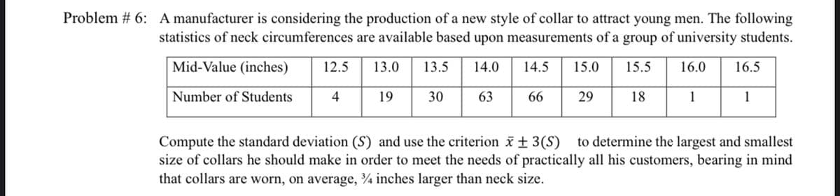 Problem #6: A manufacturer is considering the production of a new style of collar to attract young men. The following
statistics of neck circumferences are available based upon measurements of a group of university students.
Mid-Value (inches) 12.5 13.0 13.5
14.0 14.5 15.0 15.5
16.0 16.5
Number of Students
4
30
63
1
1
66
29
18
Compute the standard deviation (S) and use the criterion x + 3(S) to determine the largest and smallest
size of collars he should make in order to meet the needs of practically all his customers, bearing in mind
that collars are worn, on average, 3/4 inches larger than neck size.