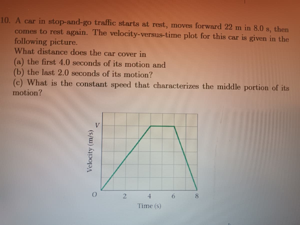 10. A car in stop-and-go traffic starts at rest, moves forward 22 m in 8.0 s, then
comes to rest again. The velocity-versus-time plot for this car is given in the
following picture.
What distance does the car cover in
(a) the first 4.0 seconds of its motion and
(b) the last 2.0 seconds of its motion?
(c) What is the constant speed that characterizes the middle portion of its
motion?
Velocity (m/s)
2
4
Time (s)
6
8