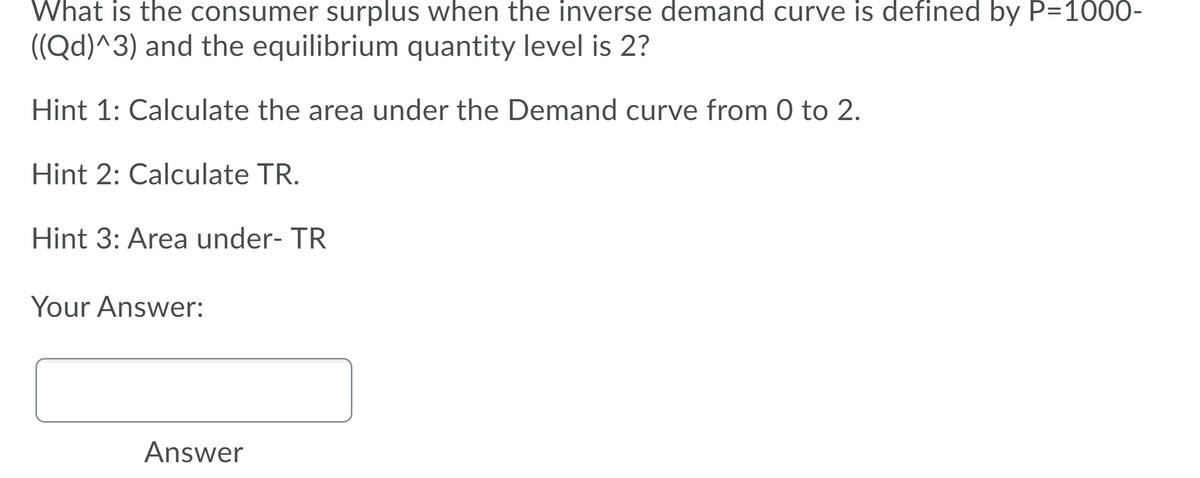 What is the consumer surplus when the inverse demand curve is defined by P=1000-
((Qd)^3) and the equilibrium quantity level is 2?
Hint 1: Calculate the area under the Demand curve from 0 to 2.
Hint 2: Calculate TR.
Hint 3: Area under- TR
Your Answer:
Answer

