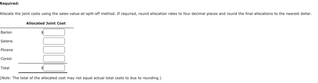 Required:
Allocate the joint costs using the sales-value-at-split-off method. If required, round allocation rates to four decimal places and round the final allocations to the nearest dollar.
Allocated Joint Cost
Barlon
Selene
Plicene
Corsol
Total
(Note: The total of the allocated cost may not equal actual total costs to due to rounding.)
