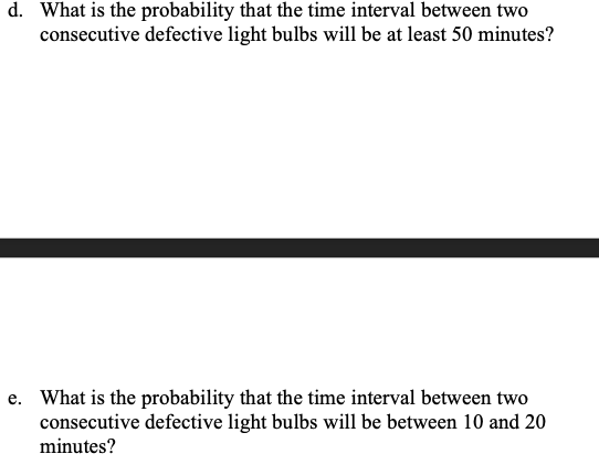 d. What is the probability that the time interval between two
consecutive defective light bulbs will be at least 50 minutes?
e. What is the probability that the time interval between two
consecutive defective light bulbs will be between 10 and 20
minutes?
