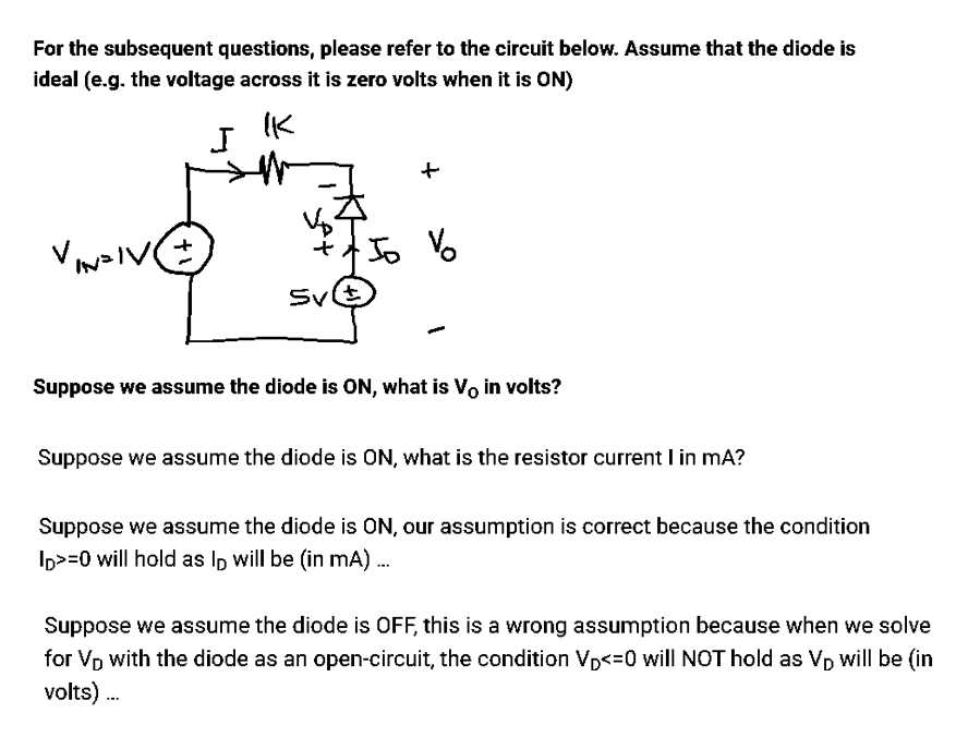For the subsequent questions, please refer to the circuit below. Assume that the diode is
ideal (e.g. the voltage across it is zero volts when it is ON)
IK
VINZI
IN=IV (+)
I
Sv(t
Jo Vo
Suppose we assume the diode is ON, what is V. in volts?
Suppose we assume the diode is ON, what is the resistor current I in mA?
Suppose we assume the diode is ON, our assumption is correct because the condition
ID>=0 will hold as lp will be (in mA)...
Suppose we assume the diode is OFF, this is a wrong assumption because when we solve
for Vp with the diode as an open-circuit, the condition VD<=0 will NOT hold as Vp will be (in
volts)...