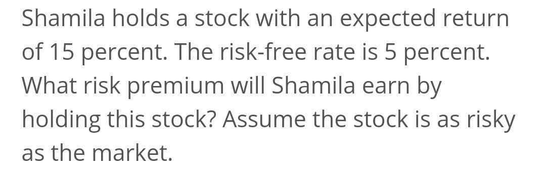 Shamila holds a stock with an expected return
of 15 percent. The risk-free rate is 5 percent.
What risk premium will Shamila earn by
holding this stock? Assume the stock is as risky
as the market.
