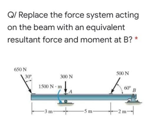 Q/ Replace the force system acting
on the beam with an equivalent
resultant force and moment at B?
650 N
500 N
30
300 N
1500 N m
-3 m
-5 m
