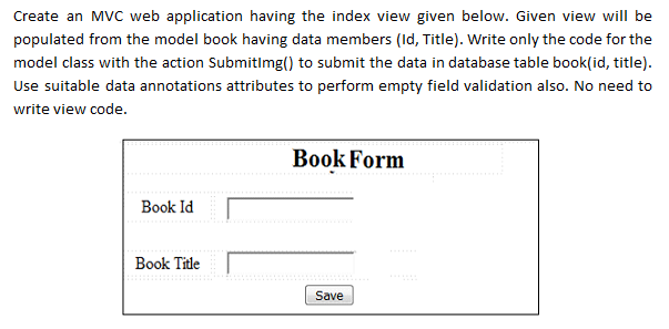 Create an MVC web application having the index view given below. Given view will be
populated from the model book having data members (Id, Title). Write only the code for the
model class with the action Submitlmg() to submit the data in database table book(id, title).
Use suitable data annotations attributes to perform empty field validation also. No need to
write view code.
Book Form
Book Id
Book Title
Save
