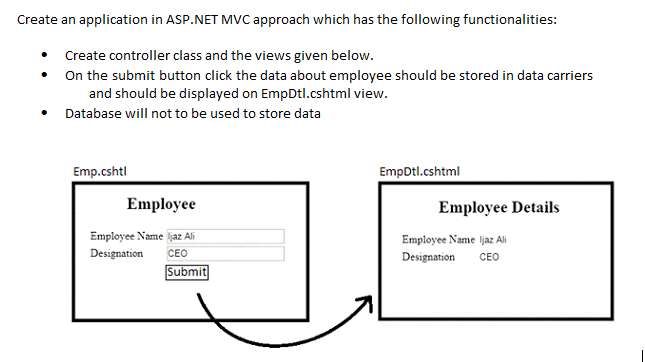 Create an application in ASP.NET MVC approach which has the following functionalities:
Create controller class and the views given below.
On the submit button click the data about employee should be stored in data carriers
and should be displayed on EmpDtl.cshtml view.
Database will not to be used to store data
Emp.cshtl
EmpDtl.cshtml
Employee
Employee Details
Employee Name ljaz Ali
Employee Name ljaz Ali
Designation
СЕО
Designation
СЕО
Submit
