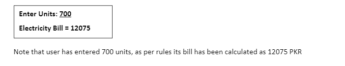 Enter Units: 700
Electricity Bill = 12075
Note that user has entered 700 units, as per rules its bill has been calculated as 12075 PKR
