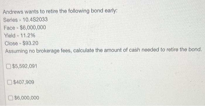 Andrews wants to retire the following bond early:
Series 10.4S2033
Face$6,000,000
Yield - 11.2%
Close-$93.20
Assuming no brokerage fees, calculate the amount of cash needed to retire the bond.
$5,592,091
$407,909
$6,000,000