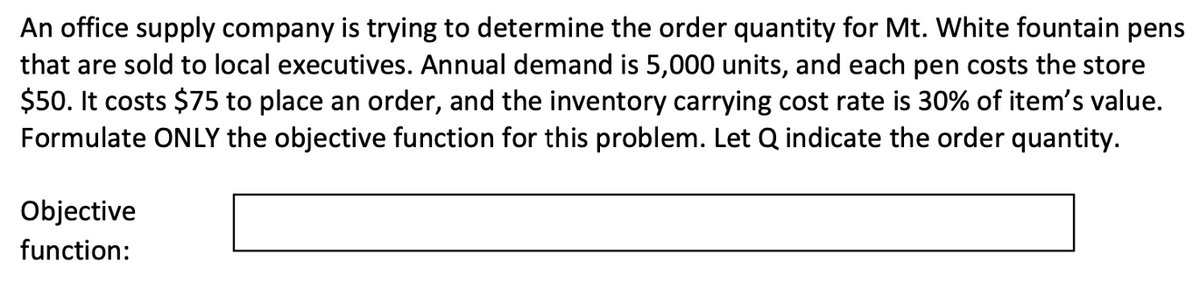 An office supply company is trying to determine the order quantity for Mt. White fountain pens
that are sold to local executives. Annual demand is 5,000 units, and each pen costs the store
$50. It costs $75 to place an order, and the inventory carrying cost rate is 30% of item's value.
Formulate ONLY the objective function for this problem. Let Q indicate the order quantity.
Objective
function: